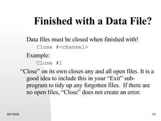 Finished with a Data File? Data files must be closed when finished with! Close #<channel> Example: Close #1 “ Close” on its own closes any and all open files. It is a good idea to include this in your “Exit” sub-program to tidy up any forgotten files.  If there are no open files, “Close” does not create an error. 