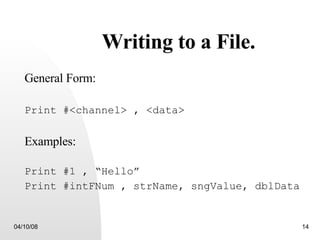 Writing to a File. General Form: Print #<channel> , <data> Examples: Print #1 , “Hello” Print #intFNum , strName, sngValue, dblData 