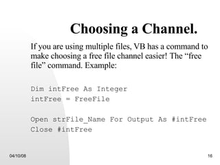 Choosing a Channel. If you are using multiple files,   VB has a command to make choosing a free file channel easier! The “free file” command. Example: Dim intFree As Integer intFree = FreeFile Open strFile_Name For Output As #intFree Close #intFree 