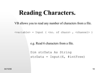Reading Characters. VB allows you to read any number of characters from a file. <variable> = Input ( <no. of chars> , <channel> ) e.g. Read 6 characters from a file. Dim strData As String strData = Input(6, #intFree) 