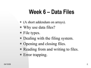 Week 6 – Data Files (A short addendum on arrays). Why use data files? File types.  Dealing with the filing system. Opening and closing files. Reading from and writing to files. Error trapping. 