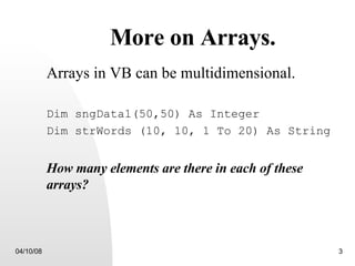 More on Arrays. Arrays in VB can be multidimensional. Dim sngData1(50,50) As Integer Dim strWords (10, 10, 1 To 20) As String How many elements are there in each of these arrays? 