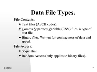 Data File Types. File Contents: Text files (ASCII codes). C omma  S eparated  V ariable   (CSV) files, a type of text file. Binary files. Written for compactness of data and speed. File Access: Sequential. Random Access (only applies to binary files). 