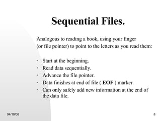 Sequential Files. Analogous to reading a book, using your finger  (or file pointer) to point to the letters as you read them: Start at the beginning. Read data sequentially. Advance the file pointer. Data finishes at end of file (  EOF  ) marker. Can only safely add new information at the end of the data file. 