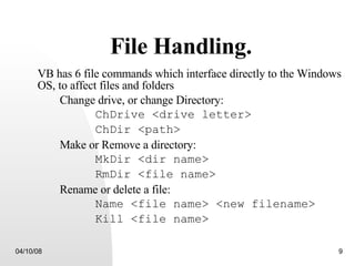 File Handling. VB has 6 file commands which interface directly to the Windows OS, to affect files and folders Change drive, or change Directory: ChDrive <drive letter> ChDir <path> Make or Remove a directory: MkDir <dir name> RmDir <file name> Rename or delete a file: Name <file name> <new filename> Kill <file name> 