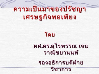 ความเป็น มาของปรัช ญา
  เศรษฐกิจ พอเพีย ง

         โดย

     ผศ .ดร .อุไ รพรรณ เจน
         วาณิช ยานนท์
       รองอธิก ารบดีฝ ่า ย
           วิช าการ
 