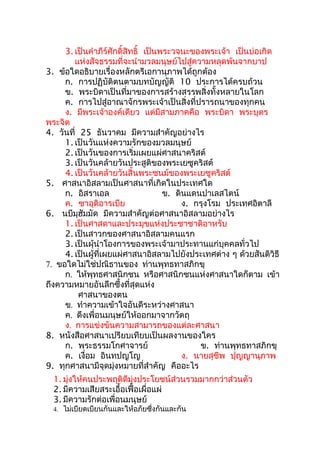 3. เป็นคำาภีร์ศักดิ์สิทธิ์ เป็นพระวจนะของพระเจ้า เป็นบ่อเกิด
        แห่งสัจธรรมที่จะนำามวลมนุษย์ไปสู่ความหลุดพ้นจากบาป
3. ข้อใดอธิบายเรื่องหลักตรีเอกานุภาพได้ถูกต้อง
     ก. การปฏิบัติตนตามบทบัญญัติ 10 ประการได้ครบถ้วน
     ข. พระบิดาเป็นที่มาของการสร้างสรรพสิ่งทั้งหลายในโลก
     ค. การไปสู่อาณาจักรพระเจ้าเป็นสิ่งที่ปรารถนาของทุกคน
     ง. มีพระเจ้าองค์เดียว แต่มีสามภาคคือ พระบิดา พระบุตร
พระจิต
4. วันที่ 25 ธันวาคม มีความสำาคัญอย่างไร
     1. เป็นวันแห่งความรักของมวลมนุษย์
     2. เป็นวันของการเริ่มเผยแผ่ศาสนาคริสต์
     3. เป็นวันคล้ายวันประสูติของพระเยซูคริสต์
     4. เป็นวันคล้ายวันสิ้นพระชนม์ของพระเยซูคริสต์
5. ศาสนาอิสลามเป็นศาสนาที่เกิดในประเทศใด
     ก. อิสราเอล                     ข. ดินแดนปาเลสไตน์
     ค. ซาอุดิอารเบีย                     ง. กรุงโรม ประเทศอิตาลี
6. นบีมุฮัมมัด มีความสำาคัญต่อศาสนาอิสลามอย่างไร
     1. เป็นศาสดาและประมุขแห่งประชาชาติอาหรับ
     2. เป็นสาวกของศาสนาอิสลามคนแรก
     3. เป็นผุ้นำาโองการของพระเจ้ามาประทานแก่บุคคลทั่วไป
     4. เป็นผู้ที่เผยแผ่ศาสนาอิสลามไปยังประเทศต่าง ๆ ด้วยสันติวิธี
7. ขอใดไม่ใช่ปณิธานของ ท่านพุทธทาสภิกขุ
     ก. ให้พุทธศาสนิกชน หรือศาสนิกชนแห่งศาสนาใดก็ตาม เข้า
ถึงความหมายอันลึกซึ้งที่สุดแห่ง
          ศาสนาของตน
     ข. ทำาความเข้าใจอันดีระหว่างศาสนา
     ค. ดึงเพื่อนมนุษย์ให้ออกมาจากวัตถุ
     ง. การแข่งขันความสามารถของแต่ละศาสนา
8. หนังสือศาสนาเปรียบเทียบเป็นผลงานของใคร
     ก. พระธรรมโกศาจารย์                      ข. ท่านพุทธทาสภิกขุ
     ค. เงื่อม อินทปญโญ                   ง. นายสุชีพ ปุญญานุภาพ
9. ทุกศาสนามีจุดมุ่งหมายที่สำาคัญ คืออะไร
  1. มุ่งให้คนประพฤติดีมุ่งประโยชน์ส่วนรวมมากกว่าส่วนตัว
  2. มีความเสียสระเอื้อเฟื้อเผื่อแผ่
  3. มีความรักต่อเพื่อนมนุษย์
  4. ไม่เบียดเบียนกันและให้อภัยซึ่งกันและกัน
 