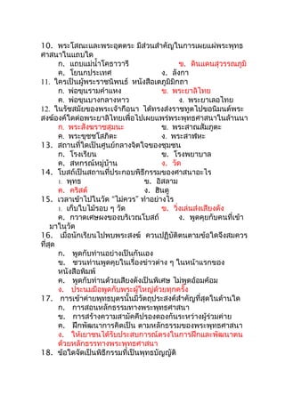 10. พระโสณะและพระอุตตระ มีส่วนสำาคัญในการเผยแผ่พระพุทธ
ศาสนาในแถบใด
      ก. แถบแม่นำ้าโคธาวารี                 ข. ดินแดนสุวรรณภูมิ
      ค. โยนกประเทศ                   ง. ลังกา
11. ใครเป็นผู้พระราชนิพนธ์ หนังสือเตภูมิมิกถา
      ก. พ่อขุนรามคำาแหง              ข. พระยาลิไทย
      ค. พ่อขุนบางกลางหาว                   ง. พระยาเลอไทย
12. ในรัชสมัยของพระเจ้ากือนา ได้ทรงส่งราชทูตไปขอนิมนต์พระ
สงฆ์องค์ใดต่อพระยาลิไทยเพื่อไปเผยแพร่พระพุทธศาสนาในล้านนา
      ก. พระสังฆราชสุมนะ              ข. พระสาณสัมภูตะ
      ค. พระขุชชโสภิตะ                ง. พระสาฬหะ
13. สถานที่ใดเป็นศูนย์กลางจิตใจของชุมชน
      ก. โรงเรียน                     ข. โรงพยาบาล
      ค. สหกรณ์หมู่บ้าน               ง. วัด
14. โบสถ์เป็นสถานที่ประกอบพิธีกรรมของศาสนาอะไร
      1. พุทธ                   ข. อิสลาม
      ค. คริสต์                 ง. ฮินดู
15. เวลาเข้าไปในวัด “ไม่ควร” ทำาอย่างไร
      1. เก็บใบไม้รอบ ๆ วัด           ข. วิ่งเล่นส่งเสียงดัง
      ค. กวาดเศษผงของบริเวณโบสถ์            ง. พูดคุยกับคนที่เข้า
    มาในวัด
16. เมื่อนักเรียนไปพบพระสงฆ์ ควนปฏิบัติตนตามข้อใดจึงสมควร
ที่สด
    ุ
      ก. พูดกับท่านอย่างเป็นกันเอง
      ข. ชวนท่านพูดคุยในเรื่องข่าวต่าง ๆ ในหน้าแรกของ
      หนังสือพิมพ์
      ค. พูดกับท่านด้วยเสียงดังเป็นพิเศษ ไม่พูดอ้อมค้อม
      ง. ประนมมือพูดกับพระผู้ใหญ่ด้วยทุกครั้ง
17. การเข้าค่ายพุทธบุตรนั้นมีวัตถุประสงค์สำาคัญที่สุดในด้านใด
      ก. การสอนหลักธรรมทางพระพุทธศาสนา
      ข. การสร้างความสามัคคีปรองดองกันระหว่างผู้ร่วมค่าย
      ค. ฝึกพัฒนาการคิดเป็น ตามหลักธรรมของพระพุทธศาสนา
      ง. ให้เยาชนได้รับประสบการณ์ตรงในการฝึกและพัฒนาตน
      ด้วยหลักธรรทางพระพุทธศาสนา
18. ข้อใดจัดเป็นพิธีกรรมที่เป็นพุทธบัญญัติ
 