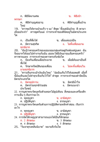 ก. พิธีจัดงานศพ                          ข. พิธีเข้า
พรรษา
      ค. พิธีทำาบุญต่ออายุ               ง. พิธีทำาบุญขึ้นบ้าน
      ใหม่
19. “ดาวขอให้หายป่วยเร็ว ๆ นะ” ดีพูด “ตั้งแต่ฉันป่วย ดี เขามา
เยี่ยมประจำา” ดาวพูดกับแม่ การกระทำาของดีจัดอยู่ในมิตรประเภท
ใด
       ก. เป็นที่พึ่งได้                 ข. เผื่อแผ่แบ่งปัน
       ค. มีความสุจริต                        ง. ไม่ทิ้งเพื่อนยาม
       ทุกข์ยาก
20. “ฉันรู้ว่าครอบครัวของเธอเจอมรสุมเศรษฐกิจฟองสบู่แตก ฉัน
จึงอยากให้เธอไปทำางานกับฉัน เธอจะได้มีเงินมาจุนเจือครอบครัว”
ดาวชวนแดง การกระทำาของดาวตรงกับข้อใด
       ก. ป้องกันเพื่อนเมื่อประมาท            ข. เมื่อมีภัยเอาเป็นที่
       พึ่งได้
       ค. รักษาทรัพย์สินของเพื่อน             ง. ไม่ละทิ้งเพื่อนใน
       ยามทุกข์ยาก
21. “ดาวเห็นกระเป๋าเงินฉันไหม” “อ๋อฉันเก็บไว้ให้เธอพอดี เมื่อกี้
นี้ฉันเห็นเธอไปทำาธุระจึงเก็บไว้ให้” ดำาพูด การกระทำาของดำาจัดเป็น
มิตรประเภทใด
       ก. มิตรอุปการะ                         ข. มิตรมีนำ้าใจ
       ค. มิตรร่วมทุกข์ร่วมสุข                ง. มิตรแนะนำา
       ประโยชน์
22. การบูชาพระรัตนตรัยด้วยดอกไม้ธูปเทียน สิ่งของและเครื่องสัก
การะอื่น ๆ เรียกว่าอะไร
       ก. พุทธบูชา                       ข. อามิสบูชา
       ค. ปฏิบัติบูชา                    ง. ธรรมบูชา
23. การบูชาพระรัตนตรัยด้วยการปฏิบัติตามหลักคำาสอน เรียกว่า
อะไร
       ก. พุทธบูชา                       ข. อามิสบูชา
       ค. ปฏิบัติบูชา                    ง. ธรรมบูชา
24. การจัดโต๊ะหมู่บูชาสามารถแบ่งได้เป็นกี่ลักษณะ
       ก. 2 ลักษณะ                       ข. 3 ลักษณะ
       ค. 4 ลักษณะ                       ง. 5 ลักษณะ
25. “วันจาตุรงคสันนิบาต” หมายถึงวันใด
 