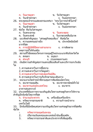 ก. วันมาฆบูชา                   ข. วันวิสาขบูชา
      ค. วันเข้าพรรษา                      ง. วันออกพรรษา
26.   พระพุทธเจ้าทรงแสดงธรรมเทศนา “พระโอวาทปาติโมกข์”
      ก. วันมาฆบูชา                   ข. วันวิสาขบูชา
      ค. วันเข้าพรรษา                      ง. วันออกพรรษา
27.   ข้อใด คือวันวิสาขบูชา
      ก. วันพระธรรม                   ข. วันพระพุทธ
      ค. วันพระสงฆ์                   ง. วันจาตุรงคสันนิบาต
28.    แนวคิดสำาคัญของ “เศรษฐกิจพอเพียง” คือข้อใด
      ก. ความอดทนอย่างยิ่ง                 ข. ประหยัดมัธยัสถ์
      มากที่สุด
      ค. การปฏิบัติที่ยึดทางสายกลาง        ง. การติดตาม
      เหตุการณ์ให้ทันสมัย
29.    สถานที่ใช้ทดลองโครงการทฤษฎีใหม่ระยะแรกคือจังหวัดใด
      ก. สงขลา                  ข. อยุธยา
      ค. สระบุรี                ง. กรุงเทพมหานคร
30.    เงินมีความสำาคัญต่อการแลกเปลี่ยนสินค้าและบริการยกเว้นข้อ
ใด
      1. ความสะดวกในการซื้อขาย
      2. ความสะดวกในการวัดมูลค่า
      3. ความสะดวกในการสะสมทรัพย์สิน
      4. ความสะดวกในการเก็บรักษาขณะเดินทาง
31. หน่วยงานใดทำาหน้าที่ควบคุมการพิมพ์ธนบัตรไทย
      ก. ธนาคารออมสิน                ข. ธนาคารพาณิชย์ทั่วไป
      ค. ธนาคารแห่งประเทศไทย              ง. ธนาคาร
      อาคารสงเคราะห์
32. ประเทศที่ต้องการความเจริญเติบโตทางเศรษฐกิจควรให้ความ
สำาคัญปัจจัยข้อใดมากที่สุด
      ก. จำานวนประชากร         ข. เครื่องมือเครื่องจักร
      ค. ทรัพยากรธรรมชาติ            ง. ความก้าวหน้าทาง
      เทคโนโลยี
33. ปัจจัยที่มีอิทธิพบต่อความเจริญเติบโตทางเศรษฐกิจมากที่สุดคือ
ข้อใด
      1.      ทรัพยากรมนุษย์และทุน
      2.      ปริมาณเงินลงทุนและแหล่งนำ้ามันเชื้อเพลิง
      3.      ทรัพยากรธรรมชาติและประชากรที่เพิ่มสูงขึ้น
 