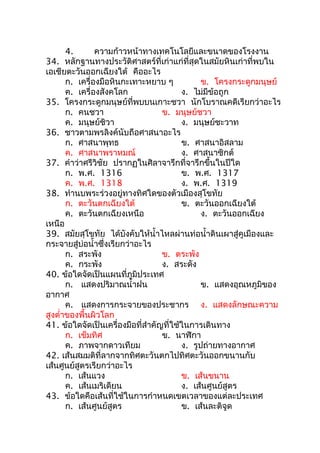 4.       ความก้าวหน้าทางเทคโนโลยีและขนาดของโรงงาน
34. หลักฐานทางประวัติศาสตร์ที่เก่าแก่ที่สุดในสมัยหินเก่าที่พบใน
เอเชียตะวันออกเฉียงใต้ คืออะไร
       ก. เครื่องมือหินกะเทาะหยาบ ๆ            ข. โครงกระดูกมนุษย์
       ค. เครื่องสังคโลก                 ง. ไม่มีข้อถูก
35. โครงกระดูกมนุษย์ที่พบบนเกาะชวา นักโบราณคดีเรียกว่าอะไร
       ก. คนชวา                    ข. มนุษย์ชวา
       ค. มนุษย์ชิวา                     ง. มนุษย์ชะวาท
36. ชาวตามพรลิงค์นับถือศาสนาอะไร
       ก. ศาสนาพุทธ                      ข. ศาสนาอิสลาม
       ค. ศาสนาพราหมณ์                   ง. ศาสนาซิกต์
37. คำาว่าศรีวิชัย ปรากฏในศิลาจารึกที่จารึกขึ้นในปีใด
       ก. พ.ศ. 1316                      ข. พ.ศ. 1317
       ค. พ.ศ. 1318                      ง. พ.ศ. 1319
38. ทำานบพระร่วงอยู่ทางทิศใดของตัวเมืองสุโขทัย
       ก. ตะวันตกเฉียงใต้                ข. ตะวันออกเฉียงใต้
       ค. ตะวันตกเฉียงเหนือ                    ง. ตะวันออกเฉียง
เหนือ
39. สมัยสุโขทัย ได้บังคับให้นำ้าไหลผ่านท่อนำ้าดินเผาสู่คูเมืองและ
กระจายสู่บ่อนำ้าซึ่งเรียกว่าอะไร
       ก. สระพัง                   ข. ตระพัง
       ค. กระพัง                   ง. สระดัง
40. ข้อใดจัดเป็นแผนที่ภูมิประเทศ
       ก. แสดงปริมาณนำ้าฝน                     ข. แสดงอุณหภูมิของ
อากาศ
       ค. แสดงการกระจายของประชากร ง. แสดงลักษณะความ
สูงตำ่าของพื้นผิวโลก
41. ข้อใดจัดเป็นเครื่องมือที่สำาคัญที่ใช้ในการเดินทาง
       ก. เข็มทิศ                  ข. นาฬิกา
       ค. ภาพจากดาวเทียม                 ง. รูปถ่ายทางอากาศ
42. เส้นสมมติที่ลากจากทิศตะวันตกไปทิศตะวันออกขนานกับ
เส้นศูนย์สูตรเรียกว่าอะไร
       ก. เส้นแวง                        ข. เส้นขนาน
       ค. เส้นเมริเดียน                  ง. เส้นศูนย์สูตร
43. ข้อใดคือเส้นที่ใช้ในการกำาหนดเขตเวลาของแต่ละประเทศ
       ก. เส้นศูนย์สูตร                  ข. เส้นละติจูด
 