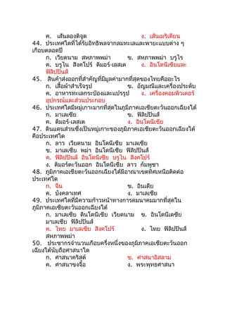 ค. เส้นลองติจูด                        ง. เส้นเมริเดียน
44. ประเทศใดที่ได้รับอิทธิพลจากลมทะเลและพายะแบบต่าง ๆ
เกือบตลอดปี
      ก. เวียดนาม สหภาพพม่า            ข. สหภาพพม่า บรูไร
      ค. บรูไน สิงคโปร์ ติมอร์-เลสเต         ง. อินโดนีเซียและ
      ฟิลิปปินส์
45. สินค้าส่งออกที่สำาคัญที่มีมูลค่ามากที่สุดของไทยคืออะไร
      ก. เสื้อผ้าสำาเร็จรูป            ข. อัญมณีและเครื่องประดับ
      ค. อาหารทะเลกระป๋องและแปรรูป           ง. เครื่องคอมพิวเตอร์
      อุปกรณ์และส่วนประกอบ
46. ประเทศใดมีหมู่เกาะมากที่สุดในภูมิภาคเอเชียตะวันออกเฉียงใต้
      ก. มาเลเซีย                      ข. ฟิลิปปินส์
      ค. ติมอร์-เลสเต                  ง. อินโดนีเซีย
47. ดินแดนส่วนซึ่งเป็นหมู่เกาะของภูมิภาคเอเชียตะวันออกเฉียงใต้
คือประเทศใด
      ก. ลาว เวียดนาม อินโดนีเซีย มาเลเซีย
      ข. มาเลเซีย พม่า อินโดนีเซีย ฟิลิปปินส์
      ค. ฟิลิปปินส์ อินโดนีเซีย บรูไน สิงคโปร์
      ง. ติมอร์ตะวันออก อินโดนีเซีย ลาว กัมพูชา
48. ภูมิภาคเอเชียตะวันออกเฉียงใต้มีอาณาเขตทิศเหนือติดต่อ
ประเทศใด
      ก. จีน                           ข. อินเดีย
      ค. บังคลาเทศ                     ง. มาเลเซีย
49. ประเทศใดที่มีความก้าวหน้าทางการคมนาคมมากที่สุดใน
ภูมิภาคเอเซียตะวันออกเฉียงใต้
      ก. มาเลเซีย ดินโดนีเซีย เวียดนาม ข. อินโดนีเดซีย
      มาเลเซีย ฟิลิปปินส์
      ค. ไทย มาเลเซีย สิงคโปร์               ง. ไทย ฟิลิปปินส์
      สหภาพพม่า
50. ประชากรจำานวนเกือบครึ่งหนึ่งของภูมิภาคเอเชียตะวันออก
เฉียงใต้นับถือศาสนาใด
      ก. ศาสนาคริสต์                   ข. ศาสนาอิสลาม
      ค. ศาสนาขงจื้อ                   ง. พระพุทธศาสนา
 