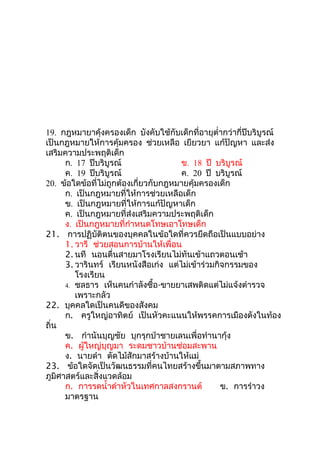 19. กฎหมายาคุ้งครองเด็ก บังคับใช้กับเด็กที่อายุตำ่ากว่ากี่ปีบริบูรณ์
เป็นกฎหมายให้การคุ้มครอง ช่วยเหลือ เยียวยา แก้ปัญหา และส่ง
เสริมความประพฤติเด็ก
      ก. 17 ปีบริบูรณ์                 ข. 18 ปี บริบูรณ์
      ค. 19 ปีบริบูรณ์                 ค. 20 ปี บริบูรณ์
20. ข้อใดข้อที่ไม่ถูกต้องเกี่ยวกับกฎหมายคุ้มครองเด็ก
      ก. เป็นกฎหมายที่ให้การช่วยเหลือเด็ก
      ข. เป็นกฎหมายที่ให้การแก้ปัญหาเด็ก
      ค. เป็นกฎหมายที่ส่งเสริมความประพฤติเด็ก
      ง. เป็นกฎหมายที่กำาหนดโทษเอาโทษเด็ก
21. การปฏิบัติตนของบุคคลในข้อใดที่ควรยึดถือเป็นแบบอย่าง
      1. วารี ช่วยสอนการบ้านให้เพื่อน
      2. นที นอนตื่นสายมาโรงเรียนไม่ทันเข้าแถวตอนเช้า
      3. วารินทร์ เรียนหนังสือเก่ง แต่ไม่เข้าร่วมกิจกรรมของ
         โรงเรียน
      4. ชลธาร เห็นคนกำาลังซื้อ-ขายยาเสพติดแต่ไม่แจ้งตำารวจ
         เพราะกลัว
22. บุคคลใดเป็นคนดีของสังคม
      ก. ครูใหญ่อาทิตย์ เป็นหัวคะแนนให้พรรคการเมืองดังในท้อง
ถิ่น
      ข. กำานันบุญชัย บุกรุกป่าชายเลนเพื่อทำานากุ้ง
      ค. ผู้ใหญ่บุญมา ระดมชาวบ้านซ่อมสะพาน
      ง. นายดำา ตัดไม้สักมาสร้างบ้านให้แม่
23. ข้อใดจัดเป็นวัฒนธรรมที่คนไทยสร้างขึ้นมาตามสภาพทาง
ภูมิศาสตร์และสิ่งแวดล้อม
      ก. การรดนำ้าดำาหัวในเทศกาลสงกรานต์           ข. การรำาวง
      มาตรฐาน
 