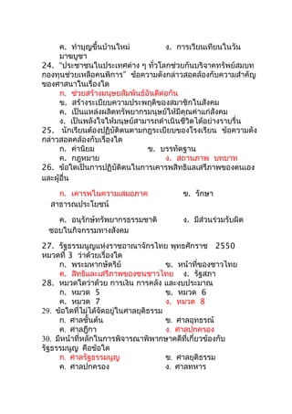 ค. ทำาบุญขึ้นบ้านใหม่           ง. การเวียนเทียนในวัน
      มาฆบูชา
24. “ประชาชนในประเทศต่าง ๆ ทั่วโลกช่วยกันบริจาคทรัพย์สมบท
กองทุนช่วยเหลือคนพิการ” ข้อความดังกล่าวสอดล้องกับความสำาคัญ
ของศาสนาในเรื่องใด
      ก. ช่วยสร้างมนุษยสัมพันธ์อันดีต่อกัน
      ข. สร้างระเบียบความประพฤติของสมาชิกในสังคม
      ค. เป็นแหล่งผลิตทรัพยากรมนุษย์ให้มีคุณค่าแก่สังคม
      ง. เป็นพลังใจให้มนุษย์สามารถดำาเนินชีวิตได้อย่างราบรื่น
25. นักเรียนต้องปฏิบัติตนตามกฎระเบียบของโรงเรียน ข้อความดัง
กล่าวสอดคล้องกับเรื่องใด
      ก. ค่านิยม                ข. บรรทัดฐาน
      ค. กฎหมาย                       ง. สถานภาพ บทบาท
26. ข้อใดเป็นการปฏิบัติตนในการเคารพสิทธิแลเสรีภาพของตนเอง
และผู้อื่น
    ก. เคารพในความเสมอภาค                ข. รักษา
  สาธารณประโยชน์
    ค. อนุรักษ์ทรัพยากรธรรมชาติ          ง. มีส่วนร่วมรับผิด
  ชอบในกิจกรรมทางสังคม
27. รัฐธรรมนูญแห่งราชอาณาจักรไทย พุทธศักราช 2550
หมวดที่ 3 ว่าด้วยเรื่องใด
     ก. พระมหากษัตริย์                 ข. หน้าที่ของชาวไทย
     ค. สิทธิและเสรีภาพของชนชาวไทย ง. รัฐสภา
28. หมวดใดว่าด้วย การเงิน การคลัง และงบประมาณ
     ก. หมวด 5                         ข. หมวด 6
     ค. หมวด 7                         ง. หมวด 8
29. ข้อใดที่ไม่ได้จัดอยู่ในศาลยุติธรรม
     ก. ศาลชั้นต้น                     ข. ศาลอุทธรณ์
     ค. ศาลฎีกา                        ง. ศาลปกครอง
30. มีหน้าที่หลักในการพิจารณาพิพากษาคดีที่เกี่ยวข้องกับ
รัฐธรรมนูญ คือข้อใด
     ก. ศาลรัฐธรรมนูญ                  ข. ศาลยุติธรรม
     ค. ศาลปกครอง                      ง. ศาลทหาร
 