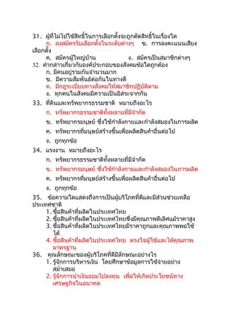 31. ผู้ที่ไม่ไปใช้สิทธิ์ในการเลือกตั้งจะถูกตัดสิทธิ์ในเรื่องใด
     ก. ลงสมัครรับเลือกตั้งในระดับต่างๆ ข. การลงคะแนนเสียง
เลือกตั้ง
     ค. สมัครผู้ใหญ่บ้าน                ง. สมัครเป็นสมาชิกต่างๆ
32. คำากล่าวเกี่ยวกับองค์ประกอบของสังคมข้อใดถูกต้อง
     ก. มีคนอยู่รวมกันจำานวนมาก
     ข. มีความสัมพันธ์ต่อกันในทางดี
     ค. มีกฎระเบียบทางสังคมให้สมาชิกปฏิบัติตาม
     ง. ทุกคนในสังคมมีความเป็นอิสระจากกัน
33. ที่ดินและทรัพยากรธรรมชาติ หมายถึงอะไร
     ก. ทรัพยากรธรรมชาติทั้งหลายที่มีจำากัด
     ข. ทรัพยากรมนุษย์ ซึ่งใช้กำาลังกายและกำาลังสมองในการผลิต
     ค. ทรัพยากรที่มนุษย์สร้างขึ้นเพื่อผลิตสินค้าอื่นต่อไป
     ง. ถูกทุกข้อ
34. แรงงาน หมายถึงอะไร
     ก. ทรัพยากรธรรมชาติทั้งหลายที่มีจำากัด
     ข. ทรัพยากรมนุษย์ ซึ่งใช้กำาลังกายและกำาลังสมองในการผลิต
     ค. ทรัพยากรที่มนุษย์สร้างขึ้นเพื่อผลิตสินค้าอื่นต่อไป
     ง. ถูกทุกข้อ
35. ข้อความใดแสดงถึงการเป็นผู้บริโภคที่ดีและมีส่วนช่วยเหลือ
ประเทศชาติ
     1. ซือสินค้าที่ผลิตในประเทศไทย
           ้
     2. ซือสินค้าที่ผลิตในประเทศไทยซึ่งมีคุณภาพดีเลิศแม้ราคาสูง
             ้
     3. ซือสินค้าที่ผลิตในประเทศไทยมีราคาถูกและคุณภาพพอใช้
               ้
        ได้
     4. ซือสินค้าที่ผลิตในประเทศไทย ตรงใจผู้ใช้และได้คุณภาพ
                 ้
        มาตรฐาน
36. คุณลักษณะของผู้บริโภคที่ดีมีลักษณะอย่างไร
     1. รู้จักการบริหารเงิน โดยศึกษาข้อมูลการใช้จ่ายอย่าง
        สมำ่าเสมอ
     2. รู้จักการนำาเงินออมไปลงทุน เพื่อให้เกิดประโยชน์ทาง
        เศรษฐกิจในอนาคต
 