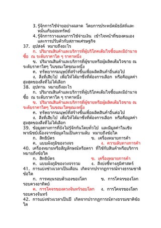 3. รู้จักการใช้จ่ายอย่างฉลาด โดยการประหยัดมัธยัสถ์และ
         หมั่นเก็บออมทรัพย์
      4. รู้จักการวางแผนการใช้จ่ายเงิน เข้าใจหน้าที่ของตนเอง
         และการปรับตัวกับสภาพเศรษฐกิจ
37. อุปสงค์ หมายถึงอะไร
      ก. ปริมาณสินค้าและบริการที่ผู้บริโภคเต็มใจซื้อและมีอำานาจ
ซือ ณ ระดับราคาใด ๆ ราคาหนึ่ง
  ้
      ข. ปริมาณสินค้าและบริการที่ผู้ขายหรือผู้ผลิตเต็มใจขาย ณ
ระดับราคาใดๆ ในขณะใดขณะหนึ่ง
      ค. ทรัพยากรมนุษย์ที่สร้างขึ้นเพื่อผลิตสินค้าอื่นต่อไป
      ง. สิ่งที่เสียไป เพื่อให้ได้มาซึ่งที่ต้องการเลือก หรือคือมูลค่า
สูงสุดของสิ่งที่ไม่ได้เลือก
38. อุปทาน หมายถึงอะไร
      ก. ปริมาณสินค้าและบริการที่ผู้บริโภคเต็มใจซื้อและมีอำานาจ
ซือ ณ ระดับราคาใด ๆ ราคาหนึ่ง
    ้
      ข. ปริมาณสินค้าและบริการที่ผู้ขายหรือผู้ผลิตเต็มใจขาย ณ
ระดับราคาใดๆ ในขณะใดขณะหนึ่ง
      ค. ทรัพยากรมนุษย์ที่สร้างขึ้นเพื่อผลิตสินค้าอื่นต่อไป
      ง. สิ่งที่เสียไป เพื่อให้ได้มาซึ่งที่ต้องการเลือก หรือคือมูลค่า
สูงสุดของสิ่งที่ไม่ได้เลือก
39. ข้อมูลทางการที่ยังไม่รู้จักกันโดยทั่วไป และมีมูลค่าในเชิง
พาณิชย์เนื่องจากข้อมูลในเป็นความลับ หมายถึงข้อใด
      ก. สิทธิบัตร                          ข. เครื่องหมายการค้า
      ค. แบบผังภูมิของวงจร                         ง. ความลับทางการค้า
40. เครื่องหมายหรือสัญลักษณ์หรือตรา ที่ใช้กับสินค้าหรือบริการ
หมายถึงข้อใด
      ก. สิทธิบัตร                          ข. เครื่องหมายการค้า
      ค. แบบผังภูมิของวงจรรวม               ง. สิ่งบ่งชี้ทางภูมิศาสตร์
41. การแบ่งช่วงเวลาเป็นเดือน เกิดจากปรากฏการณ์ทางธรรมชาติ
ข้อใด
      ก. การหมุนรอบตัวเองของโลก                    ข. การโคจรของโลก
รอบดวงอาทิตย์
      ค. การโคจรของดวงจันทร์รอบโลก                 ง. การโคจรของโลก
รอบดวงจันทร์
42. การแบ่งช่วงเวลาเป็นปี เกิดจากปรากฏการณ์ทางธรรมชาติข้อ
ใด
 