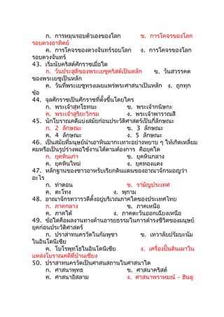 ก. การหมุนรอบตัวเองของโลก             ข. การโคจรของโลก
รอบดวงอาทิตย์
      ค. การโคจรของดวงจันทร์รอบโลก          ง. การโคจรของโลก
รอบดวงจันทร์
43. เริ่มนับคริสต์ศักราชเมื่อใด
      ก. วันประสูติของพระเยซูคริสต์เป็นหลัก      ข. วันสวรรคต
ของพระเยซูเป็นหลัก
      ค. วันที่พระเยซูทรงเผยแพร่พระศาสนาเป็นหลัก ง. ถูกทุก
ข้อ
44. จุลศักราชเป็นศักราชที่ตั้งขึ้นโดยใคร
      ก. พระเจ้าสุทโธทนะ               ข. พระเจ้ากนิษกะ
      ค. พระเจ้าสูริยะวิกรม            ง. พระเจ้าพาราณสี
45. นักโบราณคดีแบ่งสมัยก่อนประวัติศาสตร์เป็นกี่ลักษณะ
      ก. 2 ลักษณะ                      ข. 3 ลักษณะ
      ค. 4 ลักษณะ                      ง. 5 ลักษณะ
46. เป็นสมัยที่มนุษย์นำาเอาหินมากะเทาะอย่างหยาบ ๆ ให้เกิดเหลี่ยม
คมหรือเป็นรูปร่างพอใช้งานได้ตามต้องการ คือยุคใด
      ก. ยุคหินเก่า                    ข. ยุคหินกลาง
      ค. ยุคหินใหม่                    ง. ยุคทองแดง
47. หลักฐานของชาวอาหรับเรียกดินแดนของอาณาจักรมอญว่า
อะไร
      ก. ท่าตอน                        ข. รามัญประเทศ
      ค. ตะโทง                    ง. พุกาม
48. อาณาจักรทวารวดีตั้งอยู่บริเวณภาคใดของประเทศไทย
      ก. ภาคกลาง                       ข. ภาคเหนือ
      ค. ภาคใต้                   ง. ภาคตะวันออกเฉียงเหนือ
49. ข้อใดคือผลงานทางด้านอารยธรรมในการดำารงชีวิตของมนุษย์
ยุคก่อนประวัติศาสตร์
      ก. ปราสาทนครวัดในกัมพูชา              ข. เทวาลัยปรัมบะนัม
ในอินโดนีเซีย
      ค. โบโรพุทโธในอินโดนีเซีย             ง. เครื่องปั้นดินเผาใน
แหล่งโบราณคดีที่บ้านเชียง
50. ปราสาทนครวัดเป็นศาสนสถานในศาสนาใด
      ก. ศาสนาพุทธ                     ข. ศาสนาคริสต์
      ค. ศาสนาอิสลาม                   ง. ศาสนาพราหมณ์ – ฮินดู
 