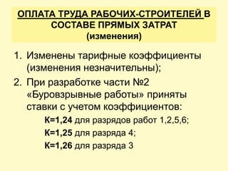 ОПЛАТА ТРУДА РАБОЧИХ-СТРОИТЕЛЕЙ В
     СОСТАВЕ ПРЯМЫХ ЗАТРАТ
            (изменения)

1. Изменены тарифные коэффициенты
   (изменения незначительны);
2. При разработке части №2
   «Буровзрывные работы» приняты
   ставки с учетом коэффициентов:
     К=1,24 для разрядов работ 1,2,5,6;
     К=1,25 для разряда 4;
     К=1,26 для разряда 3
 