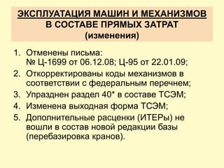 ЭКСПЛУАТАЦИЯ МАШИН И МЕХАНИЗМОВ
     В СОСТАВЕ ПРЯМЫХ ЗАТРАТ
            (изменения)
1. Отменены письма:
   № Ц-1699 от 06.12.08; Ц-95 от 22.01.09;
2. Откорректированы коды механизмов в
   соответствии с федеральным перечнем;
3. Упразднен раздел 40* в составе ТСЭМ;
4. Изменена выходная форма ТСЭМ;
5. Дополнительные расценки (ИТЕРы) не
   вошли в состав новой редакции базы
   (перебазировка кранов).
 