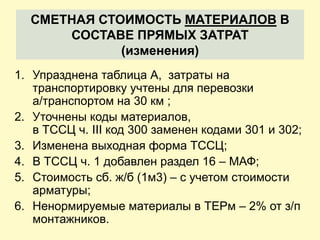 СМЕТНАЯ СТОИМОСТЬ МАТЕРИАЛОВ В
      СОСТАВЕ ПРЯМЫХ ЗАТРАТ
             (изменения)
1. Упразднена таблица А, затраты на
   транспортировку учтены для перевозки
   а/транспортом на 30 км ;
2. Уточнены коды материалов,
   в ТССЦ ч. III код 300 заменен кодами 301 и 302;
3. Изменена выходная форма ТССЦ;
4. В ТССЦ ч. 1 добавлен раздел 16 – МАФ;
5. Стоимость сб. ж/б (1м3) – с учетом стоимости
   арматуры;
6. Ненормируемые материалы в ТЕРм – 2% от з/п
   монтажников.
 