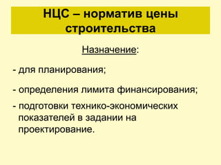 НЦС – норматив цены
        строительства
              Назначение:

- для планирования;

- определения лимита финансирования;
- подготовки технико-экономических
  показателей в задании на
  проектирование.
 