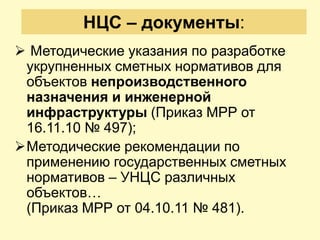 НЦС – документы:
 Методические указания по разработке
 укрупненных сметных нормативов для
 объектов непроизводственного
 назначения и инженерной
 инфраструктуры (Приказ МРР от
 16.11.10 № 497);
Методические рекомендации по
 применению государственных сметных
 нормативов – УНЦС различных
 объектов…
 (Приказ МРР от 04.10.11 № 481).
 