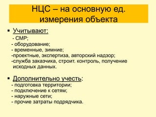 НЦС – на основную ед.
           измерения объекта
 Учитывают:
 - СМР;
 - оборудование;
 - временные, зимние;
 -проектные, экспертиза, авторский надзор;
 -служба заказчика, строит. контроль, получение
  исходных данных.

 Дополнительно учесть:
 - подготовка территории;
 - подключение к сетям;
 - наружные сети;
 - прочие затраты подрядчика.
 