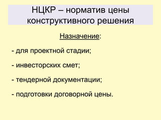 НЦКР – норматив цены
    конструктивного решения
              Назначение:

- для проектной стадии;

- инвесторских смет;

- тендерной документации;

- подготовки договорной цены.
 