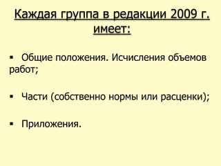 Каждая группа в редакции 2009 г.
             имеет:

 Общие положения. Исчисления объемов
работ;

 Части (собственно нормы или расценки);

 Приложения.
 