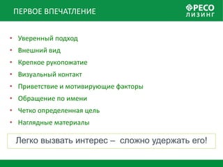 ПЕРВОЕ ВПЕЧАТЛЕНИЕ


• Уверенный подход
• Внешний вид
• Крепкое рукопожатие
• Визуальный контакт
• Приветствие и мотивирующие факторы
• Обращение по имени
• Четко определенная цель
• Наглядные материалы

 Легко вызвать интерес – сложно удержать его!
 
