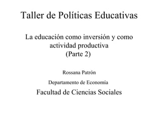 Taller de Políticas Educativas

 La educación como inversión y como
         actividad productiva
               (Parte 2)

             Rossana Patrón
        Departamento de Economía
    Facultad de Ciencias Sociales
 