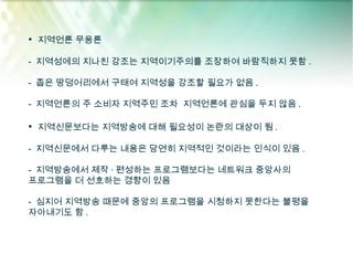 • 지역언론 무용론

- 지역성에의 지나친 강조는 지역이기주의를 조장하여 바람직하지 못함 .

- 좁은 땅덩어리에서 구태여 지역성을 강조할 필요가 없음 .

- 지역언론의 주 소비자 지역주민 조차 지역언론에 관심을 두지 않음 .

• 지역신문보다는 지역방송에 대해 필요성이 논란의 대상이 됨 .

- 지역신문에서 다루는 내용은 당연히 지역적인 것이라는 인식이 있음 .

- 지역방송에서 제작 · 편성하는 프로그램보다는 네트워크 중앙사의
프로그램을 더 선호하는 경향이 있음

- 심지어 지역방송 때문에 중앙의 프로그램을 시청하지 못한다는 불평을
자아내기도 함 .
 