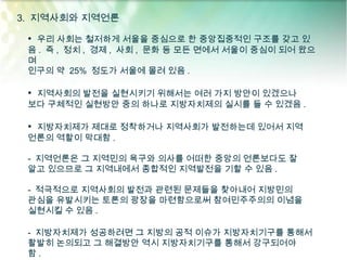 3. 지역사회와 지역언론

 • 우리 사회는 철저하게 서울을 중심으로 한 중앙집중적인 구조를 갖고 있
 음 . 즉 , 정치 , 경제 , 사회 , 문화 등 모든 면에서 서울이 중심이 되어 왔으
 며
 인구의 약 25% 정도가 서울에 몰려 있음 .

 • 지역사회의 발전을 실현시키기 위해서는 여러 가지 방안이 있겠으나
 보다 구체적인 실현방안 중의 하나로 지방자치제의 실시를 들 수 있겠음 .

 • 지방자치제가 제대로 정착하거나 지역사회가 발전하는데 있어서 지역
 언론의 역할이 막대함 .

 - 지역언론은 그 지역민의 욕구와 의사를 어떠한 중앙의 언론보다도 잘
 알고 있으므로 그 지역내에서 종합적인 지역발전을 기할 수 있음 .

 - 적극적으로 지역사회의 발전과 관련된 문제들을 찾아내어 지방민의
 관심을 유발시키는 토론의 광장을 마련함으로써 참여민주주의의 이념을
 실현시킬 수 있음 .

 - 지방자치제가 성공하려면 그 지방의 공적 이슈가 지방자치기구를 통해서
 활발히 논의되고 그 해결방안 역시 지방자치기구를 통해서 강구되어야
 함.
 