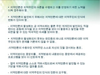 • 지역언론은 지역주민의 여론을 수렴하고 이를 반영하기 위한 노력을
더욱 경주해야 함 .

• 지역언론이 발전하기 위해서는 지역언론에 대한 지역주민의 인식에
변화가 있어야 함 .

- 지역언론의 활성화는 곧 지역사회는 물론 주민 개개인의 발전과도 직결
된다는 공동체 의식을 갖고 지역언론을 보다 더 활용하고 발전을 위한
비판을 할 수 있는 적극적인 자세를 보여야 함 .

• 지역언론이 활성화되지 못하는 원인중의 하나로 지역언론에 대한 지역
주민의 평가 문제를 거론하지 않을 수 없음 .

-지역언론의 수용자인 지역주민 스스로 자신의 것을 경시하는 풍조 .

- 지역지보다는 중앙지를 , 지역방송의 내용보다는 중앙에서 제공하는
프로그램을 보다 더 선호하게 함 .

- 결국 지역언론을 스스로 격하시킴으로써 지역언론이 발전될 수 있는
기반을 약화시키는 결과를 초래 .

- 지역언론에 대한 지역주민의 인식의 전환이 요구됨 .
 
