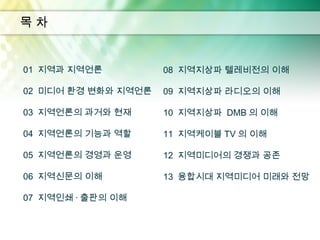 목차


01 지역과 지역언론          08 지역지상파 텔레비전의 이해

02 미디어 환경 변화와 지역언론   09 지역지상파 라디오의 이해

03 지역언론의 과거와 현재      10 지역지상파 DMB 의 이해

04 지역언론의 기능과 역할      11 지역케이블 TV 의 이해

05 지역언론의 경영과 운영      12 지역미디어의 경쟁과 공존

06 지역신문의 이해          13 융합시대 지역미디어 미래와 전망

07 지역인쇄 · 출판의 이해
 