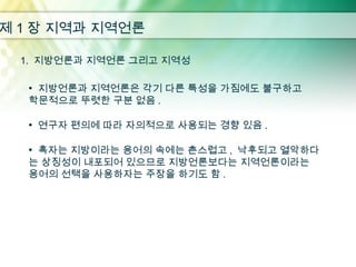 제 1 장 지역과 지역언론

  1. 지방언론과 지역언론 그리고 지역성

   • 지방언론과 지역언론은 각기 다른 특성을 가짐에도 불구하고
   학문적으로 뚜렷한 구분 없음 .

   • 연구자 편의에 따라 자의적으로 사용되는 경향 있음 .

   • 혹자는 지방이라는 용어의 속에는 촌스럽고 , 낙후되고 열악하다
   는 상징성이 내포되어 있으므로 지방언론보다는 지역언론이라는
   용어의 선택을 사용하자는 주장을 하기도 함 .
 