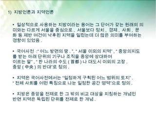 1) 지방언론과 지역언론

 • 일상적으로 사용하는 지방이라는 용어는 그 단어가 갖는 원래의 의
 미와는 다르게 서울을 중심으로 , 서울보다 정치 , 경제 , 사회 , 문
 화 등 제반 여건이 낙후된 지역을 일컫는데 더 많은 의미를 부여하는
 경향이 있었음 .

 • 국어사전 :“ 어느 방면의 땅 . ”, “ 서울 이외의 지역” , “ 중앙의지도
 를 받는 아래 단위의 기구나 조직을 중앙에 상대하여
 이르는 말” , “ 한 나라의 수도 ( 首都 ) 나 대도시 이외의 고장 .
 중앙 ( 中央 ) 의 반대”로 정의 .

 • 지역은 국어사전에서는 “일정하게 구획된 어느 범위의 토지” .
 “ 전체 사회를 어떤 특징으로 나눈 일정한 공간 영역”으로 정의 .

 • 지방은 중앙을 전제로 한 그 밖의 비교 대상을 지칭하는 개념인
 반면 지역은 독립된 단위를 전제로 한 개념 .
 