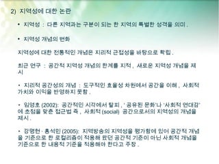 2) 지역성에 대한 논란

 • 지역성 : 다른 지역과는 구분이 되는 한 지역의 특별한 성격을 의미 .

 • 지역성 개념의 변화

 지역성에 대한 전통적인 개념은 지리적 근접성을 바탕으로 확립 .

 최근 연구 : 공간적 지역성 개념의 한계를 지적 , 새로운 지역성 개념을 제
 시

 ▸ 지리적 공간성의 개념 : 도구적인 효율성 차원에서 공간을 이해 , 사회적
 가치와 이익을 반영하지 못함 .

 ▸ 임영호 (2002): 공간적인 시각에서 탈피 , ‘ 공유된 문화’나 ‘사회적 연대감’
 에 초점을 맞춘 접근법 즉 , 사회적 (social) 공간으로서의 지역성의 개념을
 제시 .

 ▸ 강명현 · 홍석민 (2005): 지역방송의 지역성을 평가함에 있어 공간적 개념
 을 기준으로 한 로컬리즘이 적용해 왔던 공간적 기준이 아닌 사회적 개념을
 기준으로 한 내용적 기준을 적용해야 한다고 주장 .
 