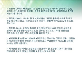 ▸ 조항제 (2006): 테크놀로지로 인해 장소와 장소 사이의 관계가 더 긴밀
해지고 공간의 층위가 다원화 · 복합화될 뿐이지 그것이 없어지거나 주변화
되는 것은 아니다 .

▸ 주정민 (2007): 오히려 현대 사회에 들어 다양한 종류의 새로운 경계가
만들어 지면서 장소 · 공간의 의미는 정치적 · 문화적 영역으로 오히려 심화
되고 있다 .

▸ 한진만 (2010): 지형적 특성상 같은 행정구역에 속해 있다고 하더라도
전혀 다 른 생활권을 형성하고 있는 경우도 있으므로 지역을 생활권을
기준으로 구분 하는 것도 고려해 볼 필요가 있다 .

• 지역언론 중 신문보다 방송에 지역성이 더 강조되는 경향이 있음 . 신문은
사적인 매체인 반면 방송은 공적인 매체로서 무료보편적 서비스를 제공해
야 하는 의무 때문이다 .

• 지역방송 연구에서는 로컬리즘이 보호해야 할 소중한 사회적 가치라는
전제에서 지방과 중앙의 관계를 파악하는 경향이 있음 .
 