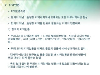 2. 지역언론

 • 지역언론이란

 ▸ 광의의 개념 : 일정한 지역사회에서 교류되는 모든 커뮤니케이션 현상

 ▸ 협의의 개념 : 일정한 지역을 단위로 활동하는 지역의 언론매체

 1) 한국의 지역언론

 • 우리나라의 지역언론 종류 : 지상파 텔레비전방송 , 지상파 라디오방송 ,
 케이블방송 , 지역 ( 지방 ) 신문 , 지역주간신문 , 인터넷방송 , 인터넷신문
 등.

 • 우리나라의 지역언론은 대체로 중앙의 언론에 비해 상대적으로 열악

 - 경제적 여건이나 인구분포 등을 감안할 때 지역언론은 중앙의 언론에
 비교 대상이 되지 못하는 현실

 - 특히 현재 열악한 우리의 지역경제는 언론사에 필요한 재원이 되는 광고
 시장을 제공하기에 불충분 .
 