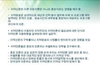 ▸ 지역신문은 다른 지방지뿐만 아니라 중앙지와도 경쟁을 해야 함 .

▸ 지역방송은 상대적으로 예산과 인력 등이 열악해 자체 의 프로그램 제작
능력에는 한계가 있음 . 방송시간의 대부분을 중앙에서 제공하는 프로그램
에
과다하게 의존 .

• 지역언론의 수용자인 지역주민의 지역언론의 필요성에 대한 인식과
지역언론 이용현황을 살펴보면 매우 실망적 .

- 지역신문의 구독률이나 지역방송의 시청률이 현저하게 낮은 경향을 보임

• 지역언론들은 중앙의 언론과는 차별화하는 전략을 강구해야 함 .

-   중앙 언론과 상호 보완적 경쟁 관계 유지는 지역언론 생존 방안 중 하나 .
-   차별화를 위한 대표적인 방안 중의하나가 지역성 구현 .
-   지역언론으로서 정체성 창출과 동시에 지역밀착형 뉴스를 생산해야 함 .
-   전국성에 의존하는 경향은 지역언론의 지역성 구현에 방해가 됨 .
 