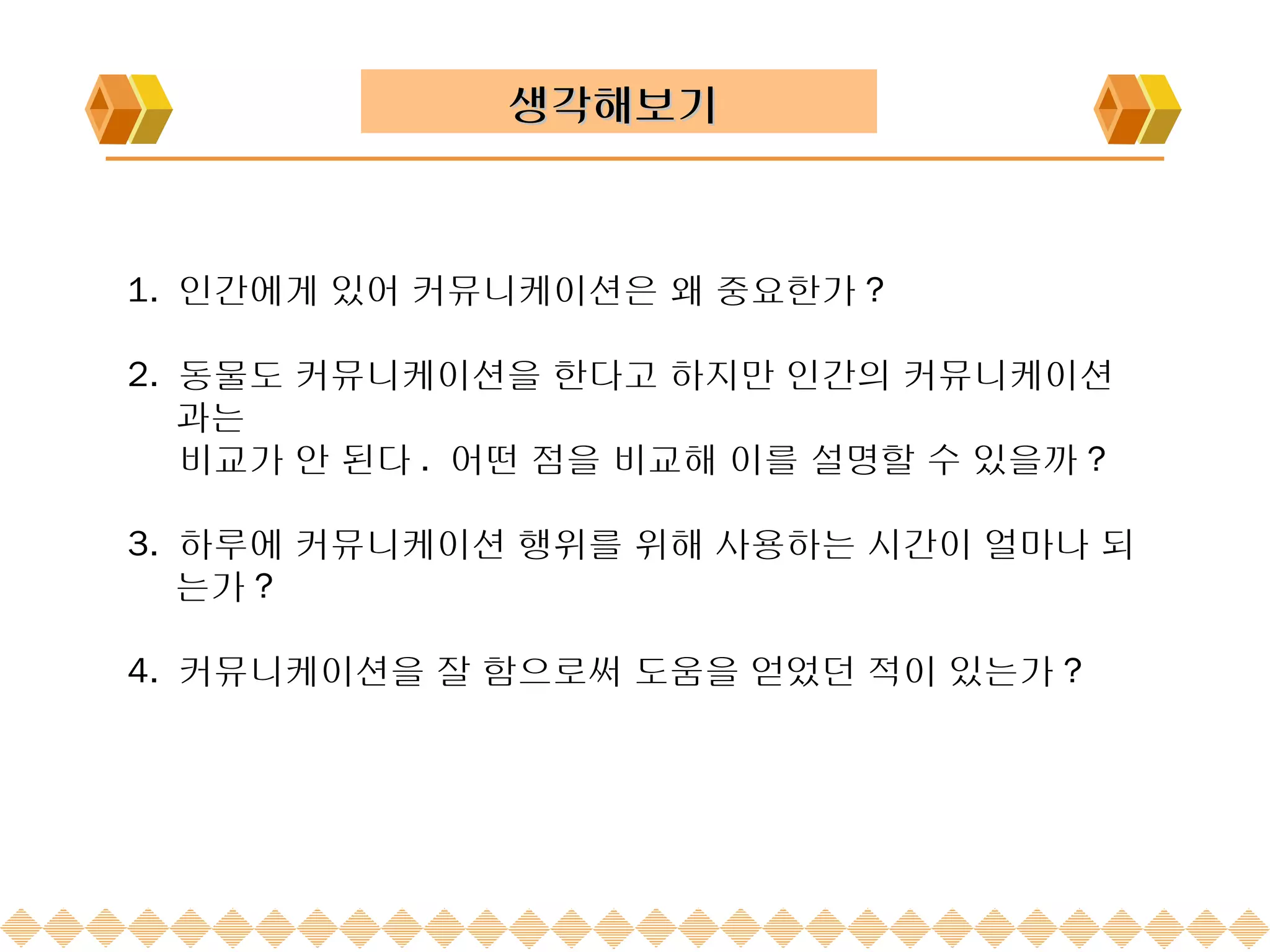 생각해보기



1. 인간에게 있어 커뮤니케이션은 왜 중요한가 ?

2. 동물도 커뮤니케이션을 한다고 하지만 인간의 커뮤니케이션
   과는
   비교가 안 된다 . 어떤 점을 비교해 이를 설명할 수 있을까 ?

3. 하루에 커뮤니케이션 행위를 위해 사용하는 시간이 얼마나 되
   는가 ?

4. 커뮤니케이션을 잘 함으로써 도움을 얻었던 적이 있는가 ?
 