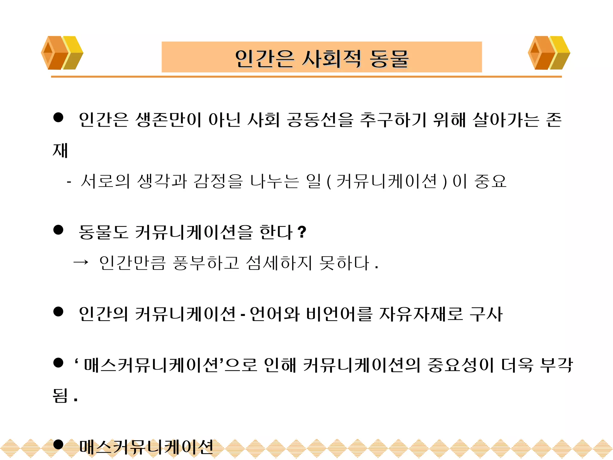 인간은 사회적 동물

 인간은 생존만이 아닌 사회 공동선을 추구하기 위해 살아가는 존
재
 - 서로의 생각과 감정을 나누는 일 ( 커뮤니케이션 ) 이 중요

 동물도 커뮤니케이션을 한다 ?
    → 인간만큼 풍부하고 섬세하지 못하다 .

 인간의 커뮤니케이션 - 언어와 비언어를 자유자재로 구사


 ‘ 매스커뮤니케이션’으로 인해 커뮤니케이션의 중요성이 더욱 부각
됨.

 매스커뮤니케이션
 