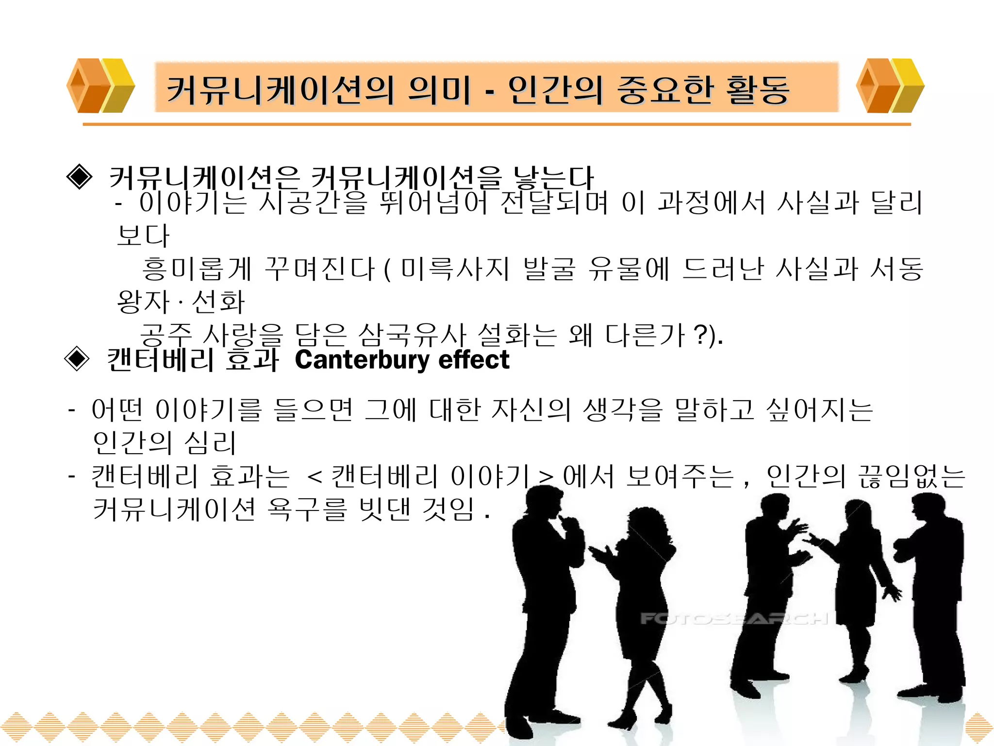 커뮤니케이션의 의미－인간의 중요한 활동

◈ 커뮤니케이션은 커뮤니케이션을 낳는다
  - 이야기는 시공간을 뛰어넘어 전달되며 이 과정에서 사실과 달리
  보다
    흥미롭게 꾸며진다 ( 미륵사지 발굴 유물에 드러난 사실과 서동
  왕자 · 선화
    공주 사랑을 담은 삼국유사 설화는 왜 다른가 ?).
◈ 캔터베리 효과 Canterbury effect
- 어떤 이야기를 들으면 그에 대한 자신의 생각을 말하고 싶어지는
  인간의 심리
- 캔터베리 효과는 < 캔터베리 이야기 > 에서 보여주는 , 인간의 끊임없는
  커뮤니케이션 욕구를 빗댄 것임 .
 