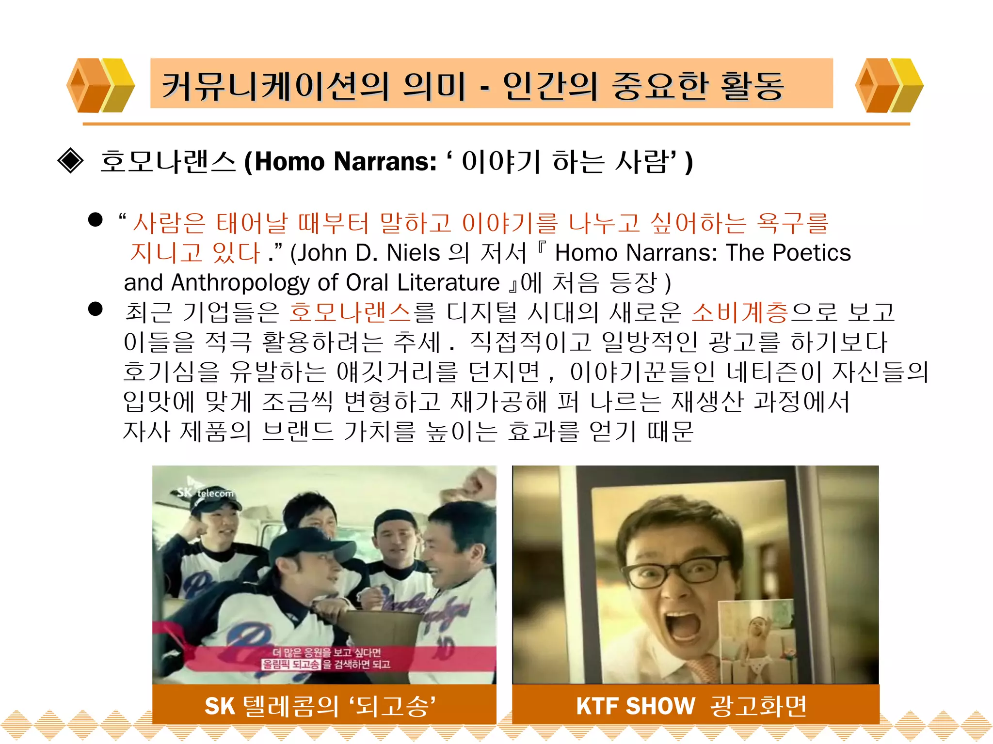 커뮤니케이션의 의미－인간의 중요한 활동

◈ 호모나랜스 (Homo Narrans: ‘ 이야기 하는 사람’ )

  “ 사람은 태어날 때부터 말하고 이야기를 나누고 싶어하는 욕구를
    지니고 있다 .” (John D. Niels 의 저서 『 Homo Narrans: The Poetics
    and Anthropology of Oral Literature 』에 처음 등장 )
  최근 기업들은 호모나랜스를 디지털 시대의 새로운 소비계층으로 보고
   이들을 적극 활용하려는 추세 . 직접적이고 일방적인 광고를 하기보다
   호기심을 유발하는 얘깃거리를 던지면 , 이야기꾼들인 네티즌이 자신들의
   입맛에 맞게 조금씩 변형하고 재가공해 퍼 나르는 재생산 과정에서
   자사 제품의 브랜드 가치를 높이는 효과를 얻기 때문




         SK 텔레콤의 ‘되고송’             KTF SHOW 광고화면
 