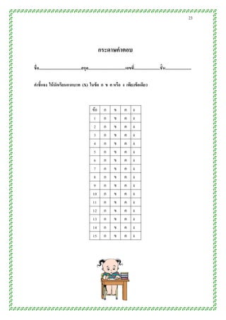 23




                                                              กระดำษคำตอบ

ชื่ อ..........................................สกุล.....................................เลขที.่ .........................ชั้ น..........................

คำชี้แจง ให้ นักเรียนกำกบำท (X) ในข้ อ ก ข ค หรือ ง เพียงข้ อเดียว



                                                        ข้อ        ก         ข         ค       ง
                                                         1         ก         ข         ค       ง
                                                         2         ก         ข         ค       ง
                                                         3         ก         ข         ค       ง
                                                         4         ก         ข         ค       ง
                                                         5         ก         ข         ค       ง
                                                         6         ก         ข         ค       ง
                                                         7         ก         ข         ค       ง
                                                         8         ก         ข         ค       ง
                                                         9         ก         ข         ค       ง
                                                        10         ก         ข         ค       ง
                                                        11         ก         ข         ค       ง
                                                        12         ก         ข         ค       ง
                                                        13         ก         ข         ค       ง
                                                        14         ก         ข         ค       ง
                                                        15         ก         ข         ค       ง
 