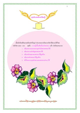 3




                              จุดประสงค์ กำรเรียนรู้




    เมื่อนักเรี ยนศึกษาบทเรี ยนสาเร็ จรู ป ประกอบการเรี ยนรายวิชาวิถีธรรมวิถีไทย
รหัสวิชา 2000 - 1301 ชุดที่ 1 ความรู ้เบื้องต้นเกี่ยวกับศาสนา แล้ว นักเรี ยนสามารถ
                 1. อธิ บายความหมายและจุดกาเนิดของศาสนาได้
                 2. อธิบายความสาคัญของศาสนาได้
                 3. อธิบายลักษณะของศาสนาได้ถูกต้อง
                 4. อธิบายหลักศาสนาได้ถูกต้อง
                 5. เข้าใจและระบุหลักธรรมของศาสนาต่างๆ ได้
 