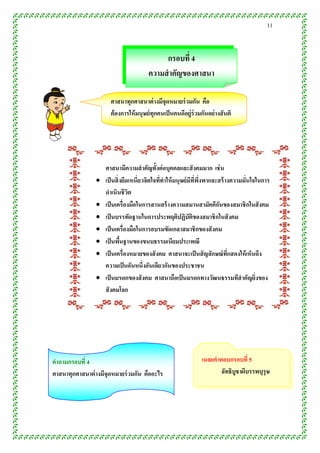 11


                                            กรอบที่ 4
                                       ควำมสำคัญของศำสนำ

                      ศำสนำทุกศำสนำต่ ำงมีจุดหมำยร่ วมกัน คือ
                      ต้ องกำรให้ มนุษย์ ทุกคนเป็ นคนดีอยู่ร่วมกันอย่ ำงสั นติ




                    ศำสนำมีควำมสำคัญทั้งต่ อบุคคลและสั งคมมำก เช่ น
                   เป็ นสิ่ งยึดเหนี่ยวจิตใจทีทำให้ มนุษย์ มีทพงพำและสร้ ำงควำมมั่นใจในกำร
                                               ่               ่ี ึ่
                    ดำเนินชีวต   ิ
                   เป็ นเครื่องมือในกำรสำนสร้ ำงควำมสมำนสำมัคคีกนของสมำชิกในสั งคม
                                                                      ั
                   เป็ นบรรทัดฐำนในกำรประพฤติปฏิบัติของสมำชิกในสั งคม
                   เป็ นเครื่องมือในกำรอบรมขัดเกลำสมำชิกของสั งคม
                   เป็ นพืนฐำนของขนบธรรมเนียมประเพณี
                             ้
                   เป็ นเครื่องหมำยของสั งคม ศำสนำจะเป็ นสั ญลักษณ์ที่แสดงให้ เห็นถึง
                    ควำมเป็ นอันหนึ่งอันเดียวกันของประชำชน
                   เป็ นมรดกของสั งคม ศำสนำถือเป็ นมรดกทำงวัฒนธรรมทีสำคัญยิ่งของ
                    สั งคมโลก
                




คำถำมกรอบที่ 4                                                  เฉลยคำตอบกรอบที่ 5
ศำสนำทุกศำสนำต่ ำงมีจุดหมำยร่ วมกัน คืออะไร                            ลัทธิบูชำผีบรรพบุรุษ
 