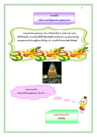 15


                                       กรอบที่ 8
                            หลักธรรมสำคัญของพระพุทธศำสนำ


         คำสอนหัวใจพระพุทธศำสนำ คือ กำรไม่ ทำชั่ วทั้งปวง ทำแต่ ควำมดี และทำ
จิตใจให้ บริสุทธิ์ กำรจะเป็ นคนดีได้ น้ ันก็ต้องปฏิบัติตำมหลักคำสอน และหลักธรรมสำคัญ
ของพุทธศำสนำซึ่งปรำกฏยู่ในพระไตรปิ ฎก เช่ น ควำมเชื่อเรื่องกรรม อริยสั จ ไตรลักษณ์




          คำถำมกรอบที่ 8
คำสอนหัวใจพระพุทธศำสนำ คือ อะไร




                                                 เฉลยคำตอบกรอบที่ 7
                                                      ทวีปเอเชีย



        ........00.000000000000000000000000000000000000000000..0
 