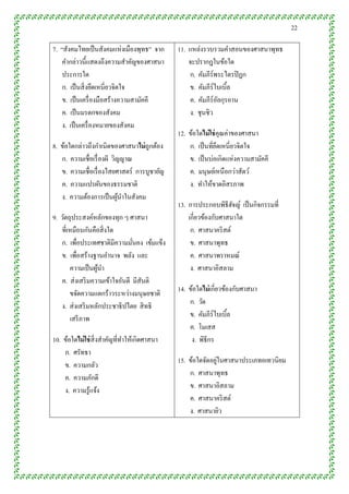 22

7. “สังคมไทยเป็ นสังคมแห่งเมืองพุทธ” จาก      11. แหล่งรวบรวมคาสอนของศาสนาพุทธ
    คากล่าวนี้แสดงถึงความสาคัญของศาสนา            จะปรากฎในข้อใด
    ประการใด                                      ก. คัมภีร์พระไตรปิ ฎก
    ก. เป็ นสิ่ งยึดเหนี่ยวจิตใจ                  ข. คัมภีร์ไบเบิ้ล
    ข. เป็ นเครื่ องมือสร้างความสามัคคี           ค. คัมภีร์อลกุรอาน
                                                             ั
    ค. เป็ นมรดกของสังคม                          ง. ชุนชิว
    ง. เป็ นเครื่ องหมายของสังคม
                                              12. ข้อใดไม่ ใช่ คุณค่าของศาสนา
8. ข้อใดกล่าวถึงกาเนิดของศาสนาไม่ ถูกต้อง         ก. เป็ นที่ยดเหนี่ยวจิตใจ
                                                               ึ
   ก. ความเชื่อเรื่ องผี วิญญาณ                   ข. เป็ นบ่อเกิดแห่งความสามัคคี
   ข. ความเชื่อเรื่ องไสยศาสตร์ การบูชายัญ        ค. มนุษย์เหนื อกว่าสัตว์
   ค. ความแปรผันของธรรมชาติ                       ง. ทาให้ขาดอิสรภาพ
   ง. ความต้องการเป็ นผูนาในสังคม
                            ้
                                              13. การประกอบพิธีฮจญ์ เป็ นกิจกรรมที่
                                                                   ั
9. วัตถุประสงค์หลักของทุก ๆ ศาสนา                 เกี่ยวข้องกับศาสนาใด
   ที่เหมือนกันคือสิ่ งใด                          ก. ศาสนาคริ สต์
   ก. เพื่อประเทศชาติมีความมันคง เข้มแข็ง
                                ่                  ข. ศาสนาพุทธ
   ข. เพื่อสร้างฐานอานาจ พลัง และ                  ค. ศาสนาพราหมณ์
       ความเป็ นผูนา
                  ้                                ง. ศาสนาอิสลาม
   ค. ส่ งเสริ มความเข้าใจอันดี มีสันติ
       ขจัดความแตกร้าวระหว่างมนุษยชาติ        14. ข้อใดไม่ เกี่ยวข้องกับศาสนา
   ง. ส่ งเสริ มหลักประชาธิ ปไตย สิ ทธิ           ก. วัด
       เสรี ภาพ                                   ข. คัมภีร์ไบเบิล ้
                                                  ค. โมเสส
10. ข้อใดไม่ ใช่ สิ่งสาคัญที่ทาให้เกิดศาสนา        ง. พิธีกร
    ก. ศรัทธา
                                                             ่
                                              15. ข้อใดจัดอยูในศาสนาประเภทอเทวนิยม
    ข. ความกลัว
                                                  ก. ศาสนาพุทธ
    ค. ความภักดี
                                                  ข. ศาสนาอิสลาม
    ง. ความรู้แจ้ง
                                                  ค. ศาสนาคริ สต์
                                                  ง. ศาสนายิว
 
